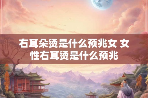 右耳朵烫是什么预兆女 女性右耳烫是什么预兆