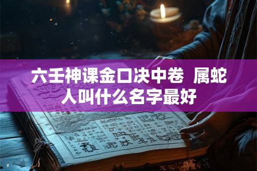 六壬神课金口决中卷 属蛇人叫什么名字最好 六壬神课金口决中卷 属蛇人叫什么名字最好