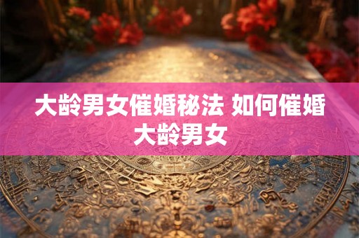 大龄男女催婚秘法 如何催婚大龄男女 大龄男女催婚秘法 如何催婚大龄男女