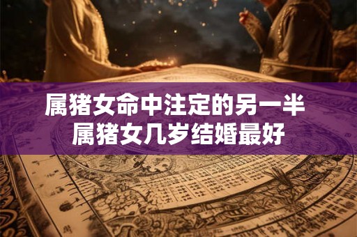 属猪女命中注定的另一半 属猪女几岁结婚最好