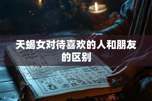 天蝎女对待喜欢的人和朋友的区别