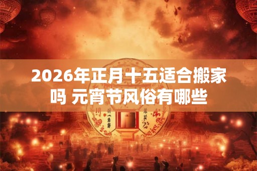 2026年正月十五适合搬家吗 元宵节风俗有哪些 2026年正月十五适合搬家吗 元宵节风俗有哪些