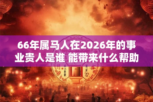 66年属马人在2026年的事业贵人是谁 能带来什么帮助