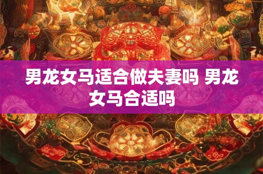 男龙女马适合做夫妻吗 男龙女马合适吗 男龙女马适合做夫妻吗 男龙女马合适吗