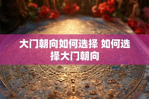 大门朝向如何选择 如何选择大门朝向 大门朝向如何选择 如何选择大门朝向