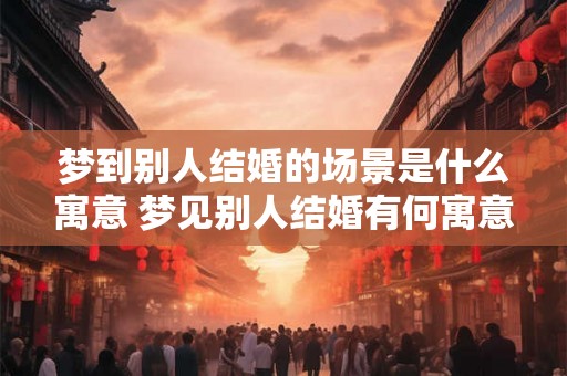 梦到别人结婚的场景是什么寓意 梦见别人结婚有何寓意