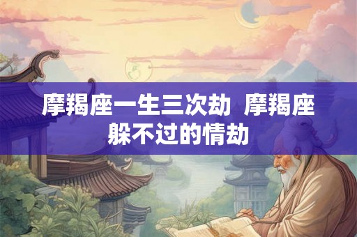 摩羯座一生三次劫 摩羯座躲不过的情劫 摩羯座一生三次劫 摩羯座躲不过的情劫