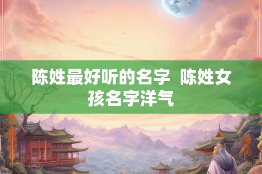 陈姓最好听的名字 陈姓女孩名字洋气 陈姓最好听的名字 陈姓女孩名字洋气