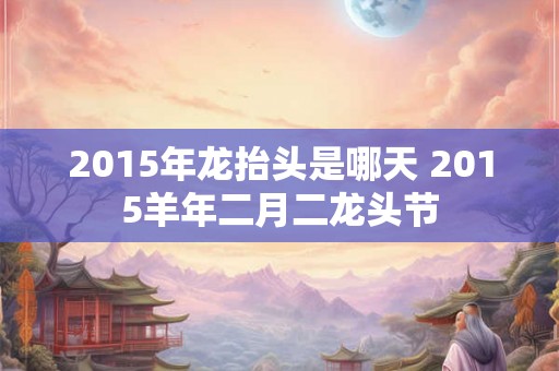 2015年龙抬头是哪天 2015羊年二月二龙头节