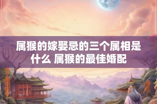 属猴的嫁娶忌的三个属相是什么 属猴的最佳婚配
