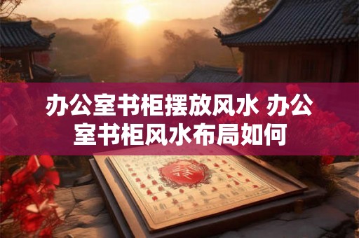 办公室书柜摆放风水 办公室书柜风水布局如何
