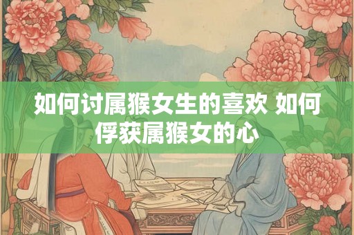 如何讨属猴女生的喜欢 如何俘获属猴女的心