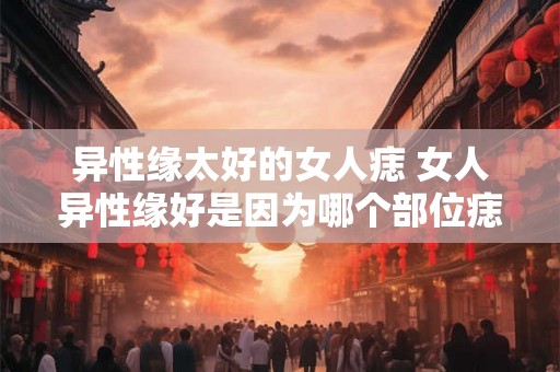 异性缘太好的女人痣 女人异性缘好是因为哪个部位痣
