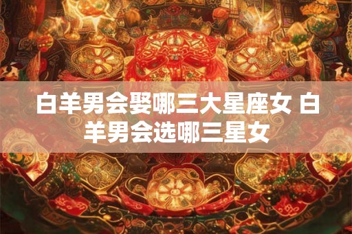 白羊男会娶哪三大星座女 白羊男会选哪三星女 白羊男会娶哪三大星座女 白羊男会选哪三星女