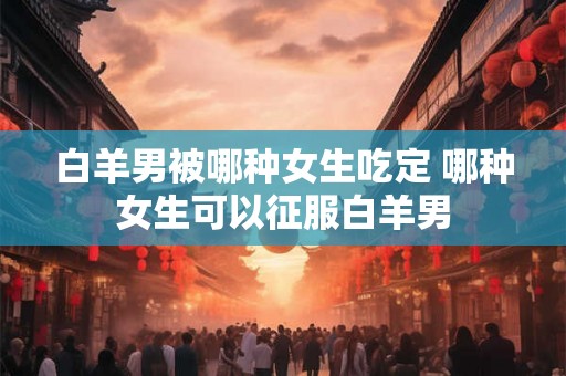 白羊男被哪种女生吃定 哪种女生可以征服白羊男