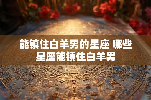 能镇住白羊男的星座 哪些星座能镇住白羊男