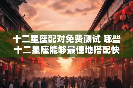 十二星座配对免费测试 哪些十二星座能够最佳地搭配快来免费测试你和你的另一半的星座配对吧