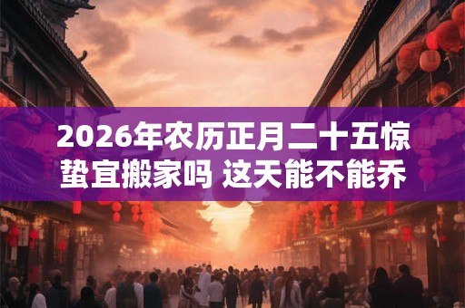 2026年农历正月二十五惊蛰宜搬家吗 这天能不能乔迁新居 2026年农历正月二十五惊蛰宜搬家吗 这天能不能乔迁新居