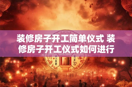 装修房子开工简单仪式 装修房子开工仪式如何进行