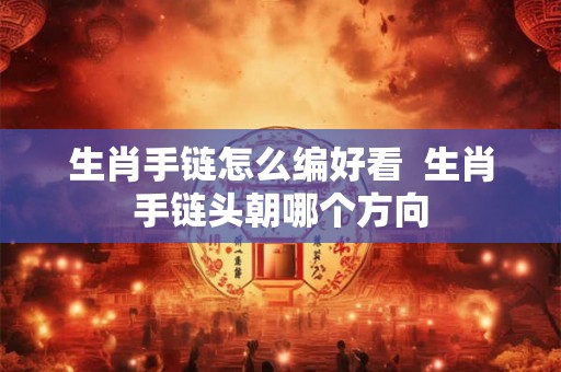 生肖手链怎么编好看 生肖手链头朝哪个方向 生肖手链怎么编好看 生肖手链头朝哪个方向