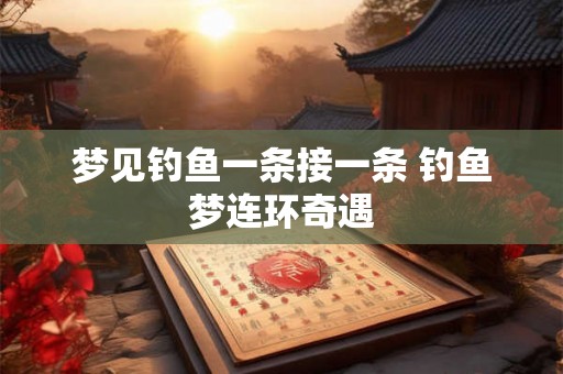 梦见钓鱼一条接一条 钓鱼梦连环奇遇