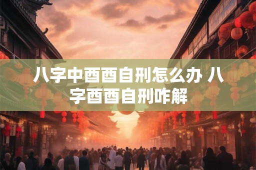 八字中酉酉自刑怎么办 八字酉酉自刑咋解