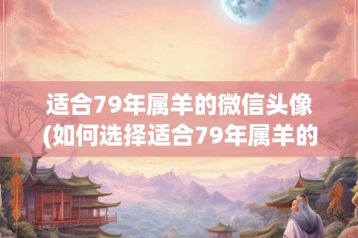 适合79年属羊的微信头像(如何选择适合79年属羊的微信头像？)