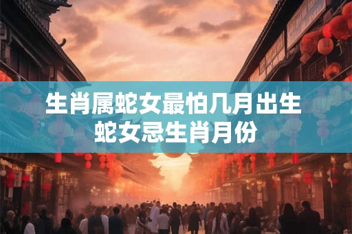 生肖属蛇女最怕几月出生 蛇女忌生肖月份