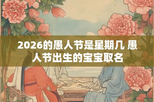2026的愚人节是星期几 愚人节出生的宝宝取名 2026的愚人节是星期几 愚人节出生的宝宝取名