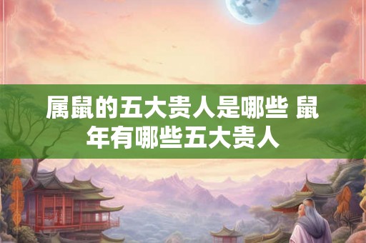 属鼠的五大贵人是哪些 鼠年有哪些五大贵人