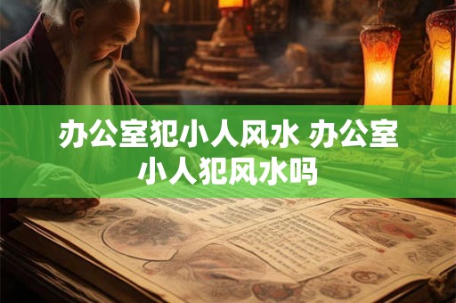 办公室犯小人风水 办公室小人犯风水吗