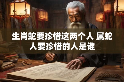 生肖蛇要珍惜这两个人 属蛇人要珍惜的人是谁 生肖蛇要珍惜这两个人 属蛇人要珍惜的人是谁