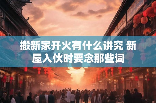 搬新家开火有什么讲究 新屋入伙时要念那些词