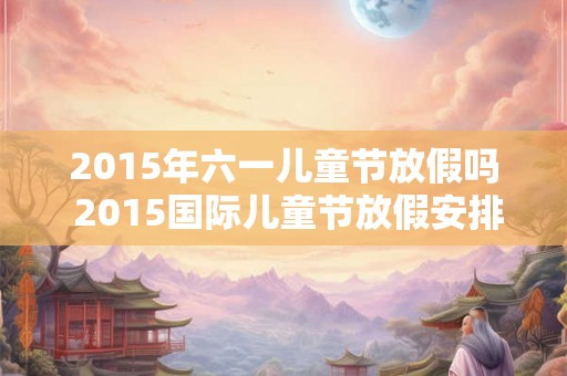 2015年六一儿童节放假吗 2015国际儿童节放假安排表