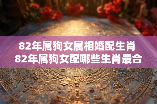 82年属狗女属相婚配生肖 82年属狗女配哪些生肖最合适 82年属狗女属相婚配生肖 82年属狗女配哪些生肖最合适