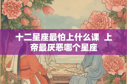 十二星座最怕上什么课  上帝最厌恶哪个星座