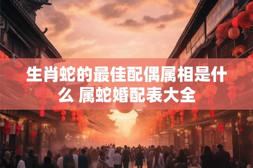 生肖蛇的最佳配偶属相是什么 属蛇婚配表大全 生肖蛇的最佳配偶属相是什么 属蛇婚配表大全