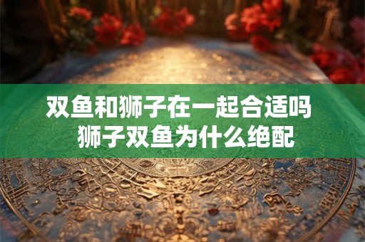 双鱼和狮子在一起合适吗  狮子双鱼为什么绝配