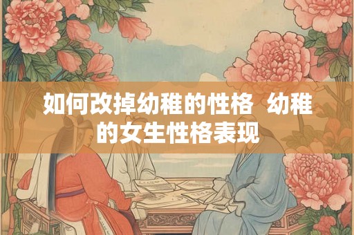 如何改掉幼稚的性格 幼稚的女生性格表现 如何改掉幼稚的性格 幼稚的女生性格表现