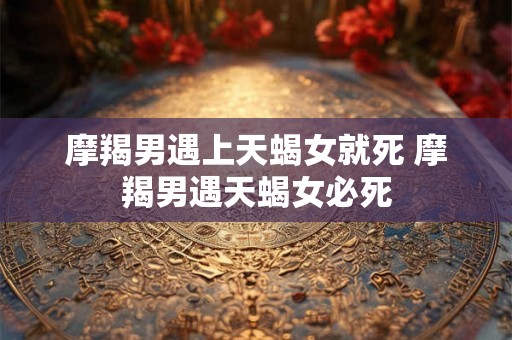 摩羯男遇上天蝎女就死 摩羯男遇天蝎女必死