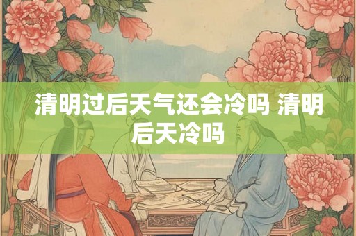 清明过后天气还会冷吗 清明后天冷吗 清明过后天气还会冷吗 清明后天冷吗