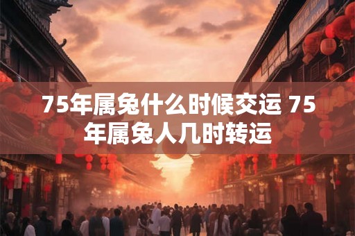 75年属兔什么时候交运 75年属兔人几时转运 75年属兔什么时候交运 75年属兔人几时转运