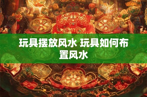 玩具摆放风水 玩具如何布置风水