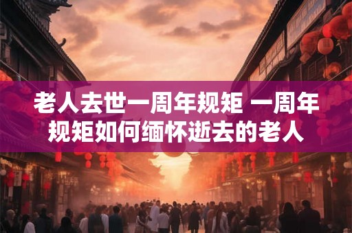 老人去世一周年规矩 一周年规矩如何缅怀逝去的老人 老人去世一周年规矩 一周年规矩如何缅怀逝去的老人