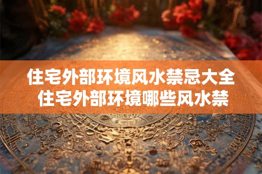 住宅外部环境风水禁忌大全 住宅外部环境哪些风水禁忌需避免 住宅外部环境风水禁忌大全 住宅外部环境哪些风水禁忌需避免