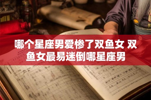 哪个星座男爱惨了双鱼女 双鱼女最易迷倒哪星座男 哪个星座男爱惨了双鱼女 双鱼女最易迷倒哪星座男