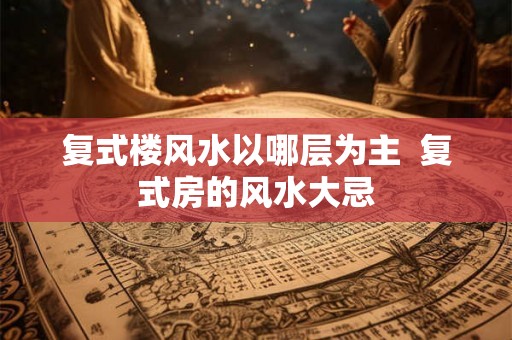 复式楼风水以哪层为主 复式房的风水大忌 复式楼风水以哪层为主 复式房的风水大忌