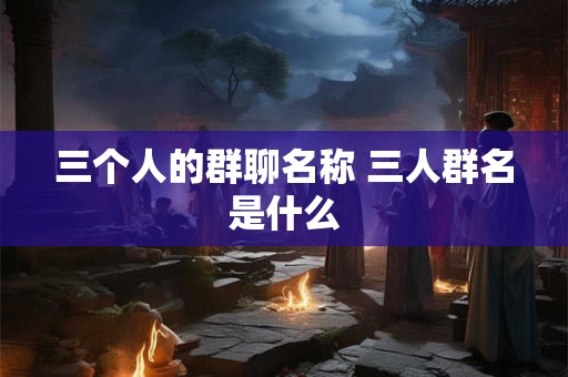 三个人的群聊名称 三人群名是什么