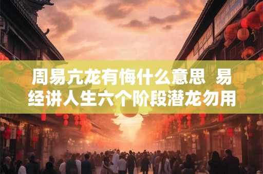 周易亢龙有悔什么意思 易经讲人生六个阶段潜龙勿用 周易亢龙有悔什么意思 易经讲人生六个阶段潜龙勿用