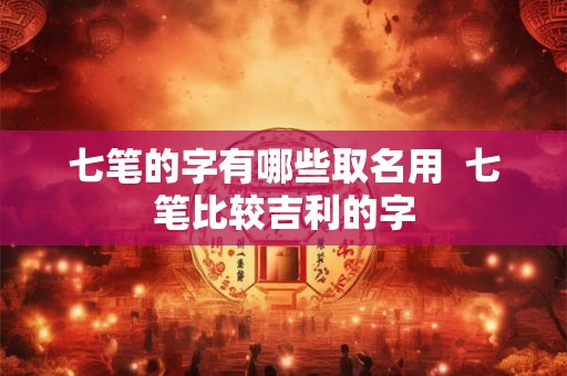 七笔的字有哪些取名用 七笔比较吉利的字 七笔的字有哪些取名用 七笔比较吉利的字
